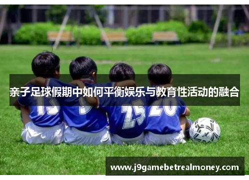亲子足球假期中如何平衡娱乐与教育性活动的融合